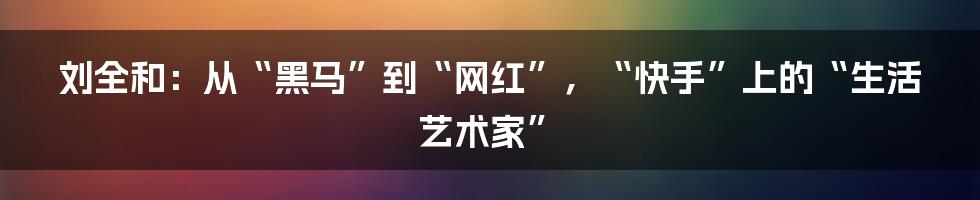 刘全和:从“黑马”到“网红”,“快手”上的“生活艺术家”