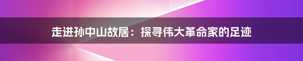 走进孙中山故居:探寻伟大革命家的足迹
