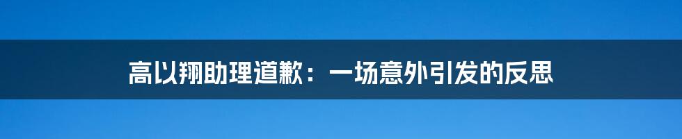 高以翔助理道歉:一场意外引发的反思