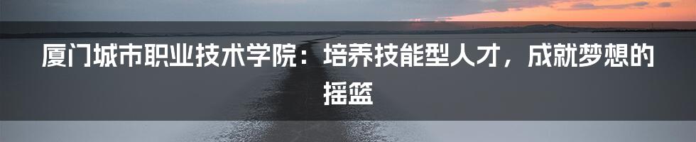厦门城市职业技术学院:培养技能型人才,成就梦想的摇篮