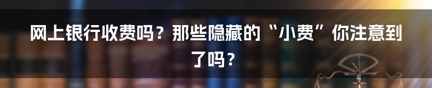 网上银行收费吗?那些隐藏的“小费”你注意到了吗?