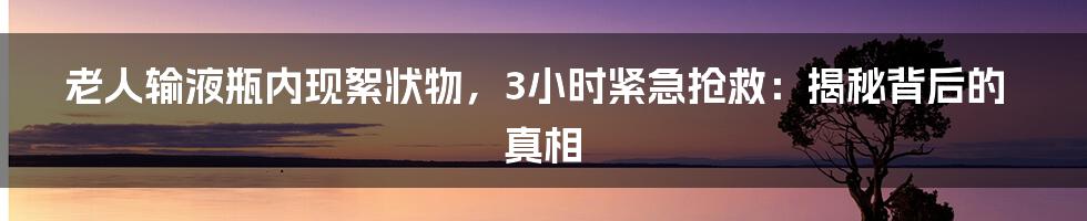 老人输液瓶内现絮状物,3小时紧急抢救:揭秘背后的真相