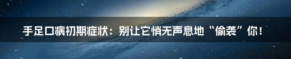 手足口病初期症状：别让它悄无声息地“偷袭”你！