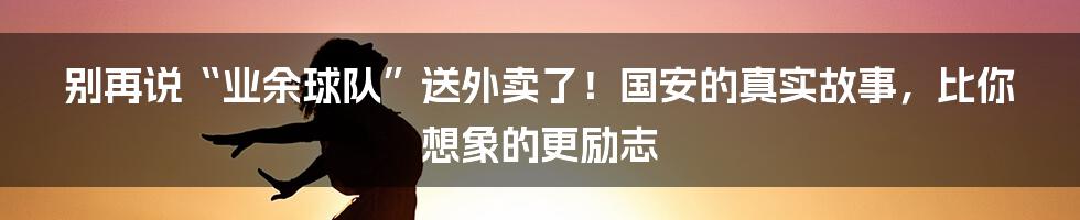 别再说“业余球队”送外卖了!国安的真实故事,比你想象的更励志