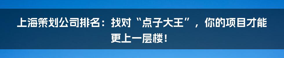 上海策划公司排名:找对“点子大王”,你的项目才能更上一层楼!