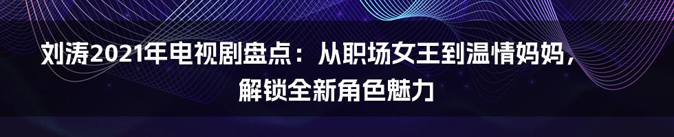 刘涛2021年电视剧盘点:从职场女王到温情妈妈,解锁全新角色魅力