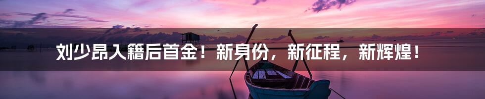 刘少昂入籍后首金!新身份,新征程,新辉煌!