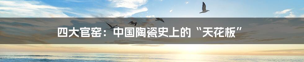 四大官窑：中国陶瓷史上的“天花板”