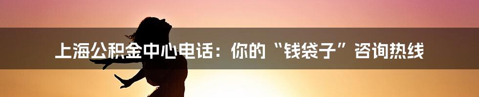 上海公积金中心电话:你的“钱袋子”咨询热线