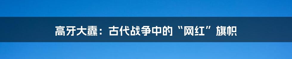 高牙大纛:古代战争中的“网红”旗帜
