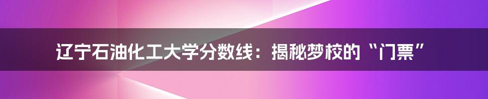 辽宁石油化工大学分数线：揭秘梦校的“门票”