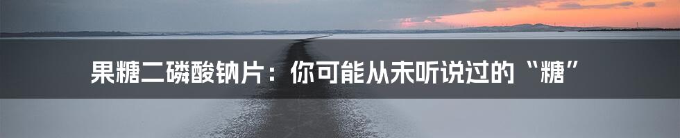 果糖二磷酸钠片:你可能从未听说过的“糖”
