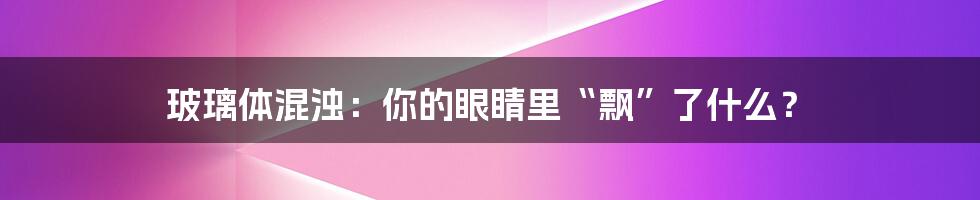玻璃体混浊:你的眼睛里“飘”了什么?
