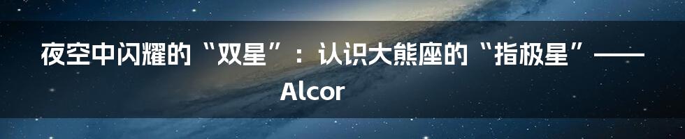 夜空中闪耀的“双星”:认识大熊座的“指极星”——Alcor