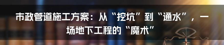 市政管道施工方案:从“挖坑”到“通水”,一场地下工程的“魔术”