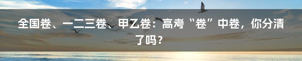全国卷、一二三卷、甲乙卷：高考“卷”中卷，你分清了吗？