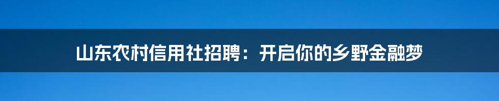 山东农村信用社招聘：开启你的乡野金融梦