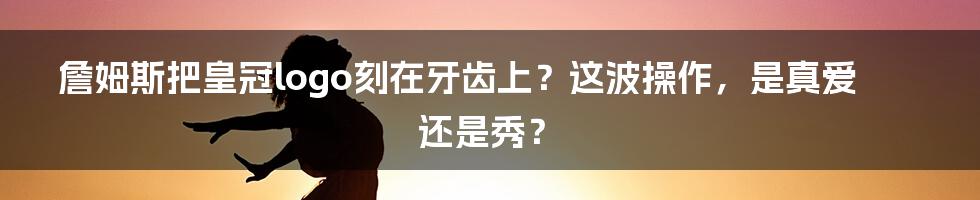 詹姆斯把皇冠logo刻在牙齿上？这波操作，是真爱还是秀？