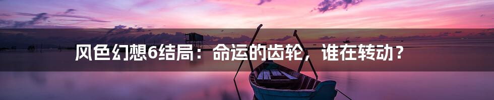 风色幻想6结局:命运的齿轮,谁在转动?