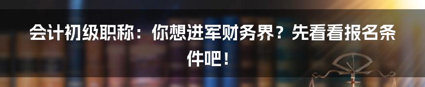 会计初级职称:你想进军财务界?先看看报名条件吧!
