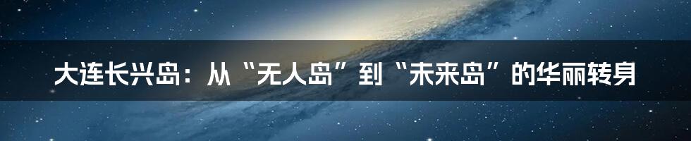大连长兴岛:从“无人岛”到“未来岛”的华丽转身