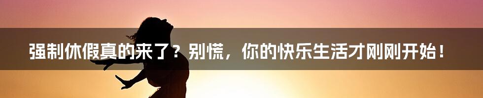 强制休假真的来了?别慌,你的快乐生活才刚刚开始!