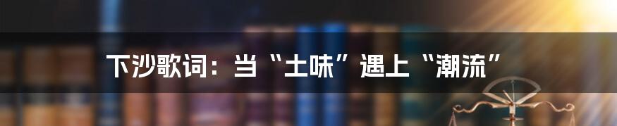 下沙歌词:当“土味”遇上“潮流”