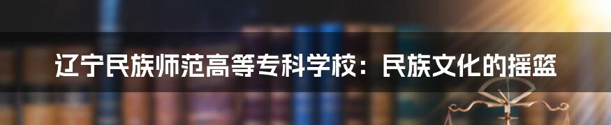 辽宁民族师范高等专科学校:民族文化的摇篮