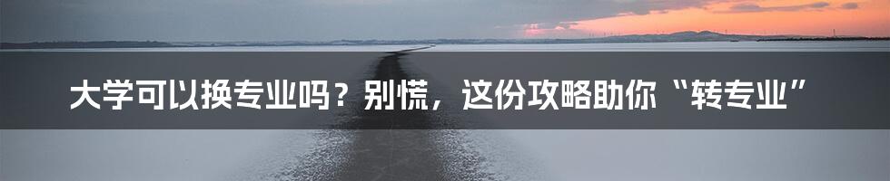 大学可以换专业吗?别慌,这份攻略助你“转专业”