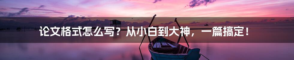 论文格式怎么写?从小白到大神,一篇搞定!