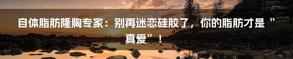 自体脂肪隆胸专家:别再迷恋硅胶了,你的脂肪才是“真爱”!