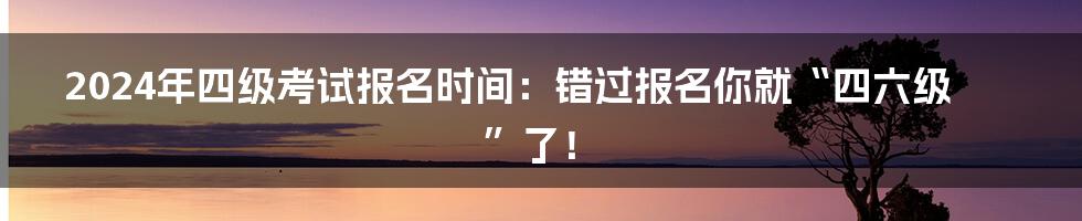 2024年四级考试报名时间:错过报名你就“四六级”了!