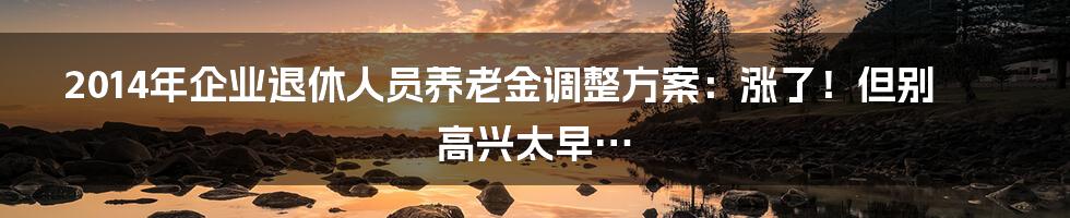 2014年企业退休人员养老金调整方案：涨了！但别高兴太早…