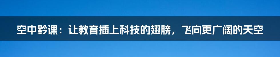 空中黔课:让教育插上科技的翅膀,飞向更广阔的天空