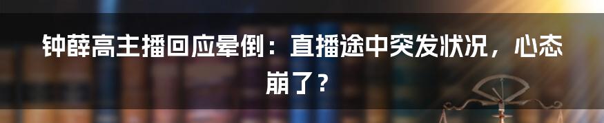 钟薛高主播回应晕倒:直播途中突发状况,心态崩了?