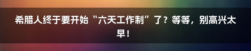 希腊人终于要开始“六天工作制”了？等等，别高兴太早！