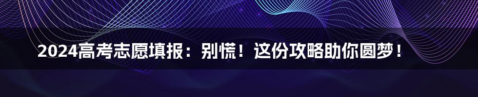 2024高考志愿填报:别慌!这份攻略助你圆梦!