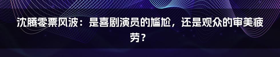 沈腾零票风波：是喜剧演员的尴尬，还是观众的审美疲劳？