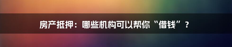 房产抵押:哪些机构可以帮你“借钱”?