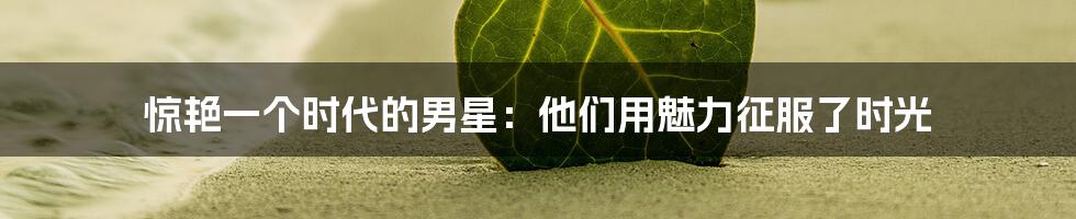 惊艳一个时代的男星:他们用魅力征服了时光