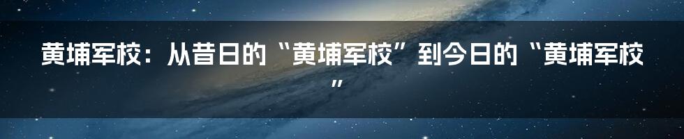 黄埔军校:从昔日的“黄埔军校”到今日的“黄埔军校”