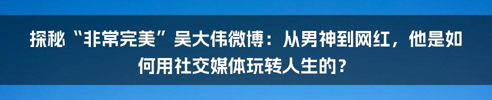 探秘“非常完美”吴大伟微博：从男神到网红，他是如何用社交媒体玩转人生的？