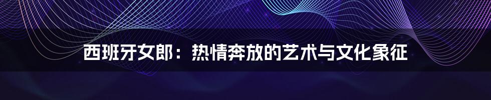 西班牙女郎:热情奔放的艺术与文化象征