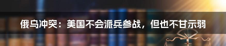 俄乌冲突:美国不会派兵参战,但也不甘示弱