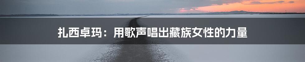 扎西卓玛:用歌声唱出藏族女性的力量