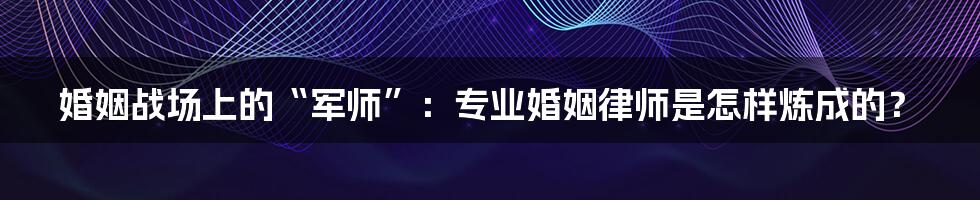 婚姻战场上的“军师”:专业婚姻律师是怎样炼成的?