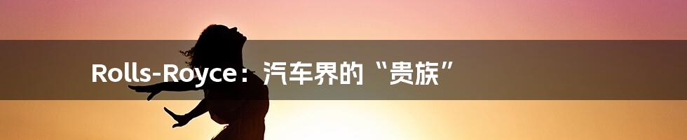 Rolls-Royce:汽车界的“贵族”