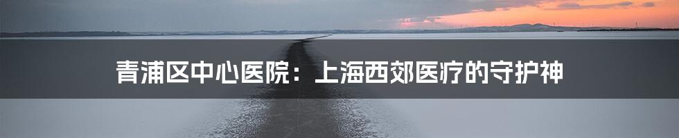 青浦区中心医院:上海西郊医疗的守护神