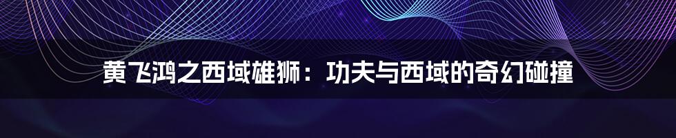 黄飞鸿之西域雄狮:功夫与西域的奇幻碰撞