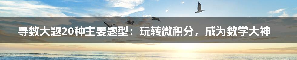 导数大题20种主要题型:玩转微积分,成为数学大神
